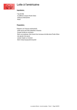 Lotte à l'américaine
Ingredients :

1 kg de lotte
 4 cuillères à soupe d'huile d'olive
 %Sauce américaine%
 Persil



Preparation :

Préparer une %sauce américaine%
Cette sauce peut être préparée à l'avance
Couper la lotte en morceaux
Dans une sauteuse, faire revenir les morceaux de lotte dans l'huile d'olive
Les ajouter à la sauce
Laisser mijoter un moment
Servir chaud saupoudré de persil




                         La cuisine d'Annie - Livre de recettes - Tome 1 - Page 232/570
 