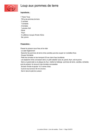 Loup aux pommes de terre
Ingredients :

1 "beau" loup
 750 g de pommes de terre
 2 carottes
 1 échalote
 2 tomates
 1 gousse d'ail
 Persil
 Thym
 4 cuillères à soupe d'huile d'olive
 Sel, poivre



Preparation :

Passer le poisson sous l'eau et le vider
 Le saler légèrement
 Eplucher les pommes de terre et les carottes puis les couper en rondelles fines
 Couper l'échalote
 Peler les tomates en les trempant 30 sec dans l'eau bouillante
 Les épépiner et les concasser dans un petit saladier avec ail, persil, thym, sel et poivre
 Dans un grand plat ou la plaque du four, mettre le mélange pommes de terre, carottes, échalote;
puis le poisson; le recouvrir des tomates concassées
 Arroser d'huile et ajouter 1à 2 verres d'eau
 Cuire le tout environ 40 mn environ.
 Servir dans le plat de cuisson




                         La cuisine d'Annie - Livre de recettes - Tome 1 - Page 233/570
 