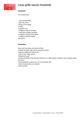 Loup grillé sauce moutarde
Ingredients :

Pour 4 personnes:



1 loup de 800 /900g
Huile, sel, poivre
Sauce à la moutarde:
2 oeufs
2 gousses d'ail
1 cuillère à café de moutarde
1 petit verre à liqueur de pastis
2 cuillères à soupe d'huile d'olive
1 cuillère à café de vinaigre
Sel, poivre



Preparation :

Faire durcir les oeufs, puis laisser refroidir
 Pendant ce temps vider, parer, essuyer le poisson
 Faire qq entailles de chaque côté
 Huiler un peu, saler, poivrer
 Préparer la sauce:
 Ecraser les jaunes et les gousses d'ail dans un mortier Ajouter moutarde, huile, vinaigre, pastis,
sel, poivre
 Cuire le poisson au gril environ 10 mn de chaque côté
 Verser la sauce dans une saucière
 Servir de suite




                        La cuisine d'Annie - Livre de recettes - Tome 1 - Page 234/570
 