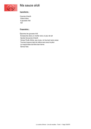 Ma sauce aïoli
Ingredients :

2 jaunes d'oeufs
 Huile d'olive
 6 gousses d'ail
 Sel



Preparation :

Épluchez les gousses d'ail
Écrasez-les dans un mortier avec un peu de sel
Ajoutez les jaunes d'oeufs
Versez l'huile d'olive, peu à peu, en tournant sans cesse
Tournez toujours dans le même sens avec le pilon
La mayonnaise doit être bien ferme
Servez frais




                       La cuisine d'Annie - Livre de recettes - Tome 1 - Page 235/570
 