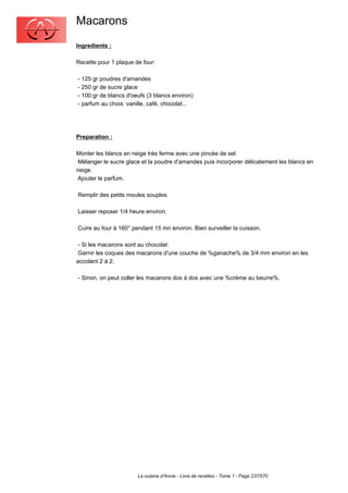 Macarons
Ingredients :

Recette pour 1 plaque de four:

- 125 gr poudres d'amandes
- 250 gr de sucre glace
- 100 gr de blancs d'oeufs (3 blancs environ)
- parfum au choix: vanille, café, chocolat...




Preparation :

Monter les blancs en neige très ferme avec une pincée de sel.
 Mélanger le sucre glace et la poudre d'amandes puis incorporer délicatement les blancs en
neige.
 Ajouter le parfum.

Remplir des petits moules souples.

Laisser reposer 1/4 heure environ.

Cuire au four à 160° pendant 15 mn environ. Bien surveiller la cuisson.

 - Si les macarons sont au chocolat:
 Garnir les coques des macarons d'une couche de %ganache% de 3/4 mm environ en les
accolant 2 à 2.

- Sinon, on peut coller les macarons dos à dos avec une %crème au beurre%.




                       La cuisine d'Annie - Livre de recettes - Tome 1 - Page 237/570
 