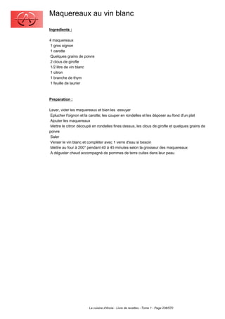 Maquereaux au vin blanc
Ingredients :

4 maquereaux
 1 gros oignon
 1 carotte
 Quelques grains de poivre
 2 clous de girofle
 1/2 litre de vin blanc
 1 citron
 1 branche de thym
 1 feuille de laurier



Preparation :

Laver, vider les maquereaux et bien les essuyer
 Eplucher l'oignon et la carotte; les couper en rondelles et les déposer au fond d'un plat
 Ajouter les maquereaux
 Mettre le citron découpé en rondelles fines dessus, les clous de girofle et quelques grains de
poivre
 Saler
 Verser le vin blanc et compléter avec 1 verre d'eau si besoin
 Mettre au four à 200° pendant 40 à 45 minutes selon la grosseur des maquereaux
 A déguster chaud accompagné de pommes de terre cuites dans leur peau




                        La cuisine d'Annie - Livre de recettes - Tome 1 - Page 238/570
 