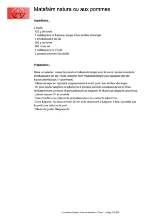 Matefaim nature ou aux pommes
Ingredients :

2 oeufs
 125 g de sucre
 1 cuill&egrave;re &agrave; soupe d'eau de fleur d'oranger
 1 pinc&eacute;e de sel
 180 g de farine
 200 ml de lait
 1 cuill&egrave;re d'huile
 2 grosses pommes (facultatif).



Preparation :

Dans un saladier, casser les oeufs et m&eacute;langer avec le sucre; ajouter ensuite la
pinc&eacute;e de sel, l'huile, la farine: bien m&eacute;langer pour &eacute;viter les
"catons" (= grumeaux).
 D&eacute;layer en rajoutant progressivement le lait, puis l'eau de fleur d'oranger.
 On peut ajouter &agrave; la p&acirc;te 2 grosses pommes coup&eacute;es en fines
lani&egrave;res ou mieux r&acirc;p&eacute;es &agrave; la r&acirc;pe &agrave; gros trous.
 Laisser reposer 2h si possible.
 Faire chauffer une po&ecirc;le graiss&eacute;e et y verser la p&acirc;te.
 Cuire &agrave; feu doux environ 25 mn en la retournant 3 &agrave; 4 fois; surveiller que
&ccedil;a ne br&ucirc;le pas!
 D&eacute;guster ti&egrave;de




                       La cuisine d'Annie - Livre de recettes - Tome 1 - Page 239/570
 