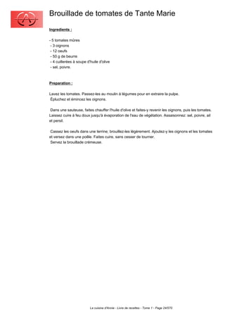 Brouillade de tomates de Tante Marie
Ingredients :

- 5 tomates mûres
 - 3 oignons
 - 12 oeufs
 - 50 g de beurre
 - 4 cuillerées à soupe d'huile d'olive
 - sel, poivre.



Preparation :

Lavez les tomates. Passez-les au moulin à légumes pour en extraire la pulpe.
 Épluchez et émincez les oignons.

 Dans une sauteuse, faites chauffer l'huile d'olive et faites-y revenir les oignons, puis les tomates.
Laissez cuire à feu doux jusqu'à évaporation de l'eau de végétation. Assaisonnez: sel, poivre, ail
et persil.

 Cassez les oeufs dans une terrine; brouillez-les légèrement. Ajoutez-y les oignons et les tomates
et versez dans une poêle. Faites cuire, sans cesser de tourner.
 Servez la brouillade crémeuse.




                          La cuisine d'Annie - Livre de recettes - Tome 1 - Page 24/570
 