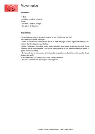 Mayonnaise
Ingredients :

-1 Œuf
 -1 cuillère à café de moutarde
 -Huile
 -1 cuillère à café de vinaigre
 -Sel, poivre de Cayenne.



Preparation :

-Verser le jaune dans un récipient creux ou un bol. (le blanc ne sert pas).
 -Ajouter la moutarde et mélanger.
 -Mettre la valeur d'une cuillère à café d'huile et BIEN mélanger tous les ingrédients à l'aide d'un
batteur, d'un fouet ou de 2 fourchettes.
 -Verser l'huile peu à peu, et par toutes petites quantités sans cesser de tourner vivement. On va
constater que le mélange se lie. (Tant que le mélange ne se lie pas, il faut mettre l'huile goutte à
goutte et bien surveiller).
 -On va sentir que la mayonnaise devient de plus en plus ferme, elle se forme. La quantité d'huile
dépend des oeufs.
 -Dès qu'elle tient à la cuillère ou au fouet, cesser de tourner.
 -Ajouter 1 cuillère à café de vinaigre, saler et poivrer.




                        La cuisine d'Annie - Livre de recettes - Tome 1 - Page 240/570
 
