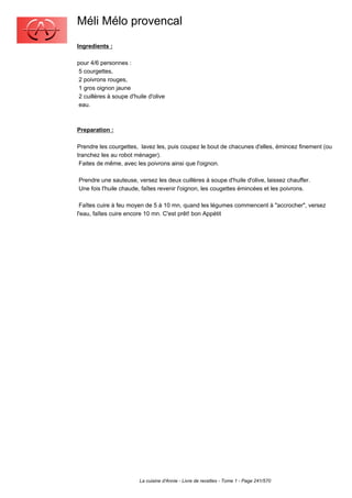 Méli Mélo provencal
Ingredients :

pour 4/6 personnes :
 5 courgettes,
 2 poivrons rouges,
 1 gros oignon jaune
 2 cuillères à soupe d'huile d'olive
 eau.



Preparation :

Prendre les courgettes, lavez les, puis coupez le bout de chacunes d'elles, émincez finement (ou
tranchez les au robot ménager).
 Faites de même, avec les poivrons ainsi que l'oignon.

Prendre une sauteuse, versez les deux cuillères à soupe d'huile d'olive, laissez chauffer.
Une fois l'huile chaude, faîtes revenir l'oignon, les cougettes émincées et les poivrons.

 Faîtes cuire à feu moyen de 5 à 10 mn, quand les légumes commencent à "accrocher", versez
l'eau, faîtes cuire encore 10 mn. C'est prêt! bon Appétit




                         La cuisine d'Annie - Livre de recettes - Tome 1 - Page 241/570
 
