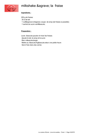 milkshake &agrave; la fraise
Ingredients :

250 g de fraises
 35 cl de lait
 1 cuill&egrave;re &agrave; soupe de sirop (de fraises si possible)
 1 sachet de sucre vanill&eacute;



Preparation :

Laver, &eacute;queuter et mixer les fraises
 Ajouter le lait, le sirop et le sucre
 Bien m&eacute;langer
 Mettre au r&eacute;frig&eacute;rateur une petite heure
 Servir frais dans des verres




                        La cuisine d'Annie - Livre de recettes - Tome 1 - Page 242/570
 