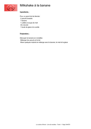 Milkshake à la banane
Ingredients :

Pour un grand bol de blender:
2 yaourts brassés
1 banane
1 cuillère à soupe de miel
30 cl de lait
1 boule de glace à la vanille



Preparation :

Découper la banane en rondelles
Mélanger les yaourts et le lait
Mixer quelques instants le mélange avec la banane, le miel et la glace




                       La cuisine d'Annie - Livre de recettes - Tome 1 - Page 244/570
 