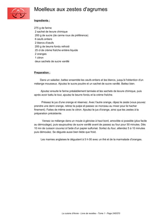 Moelleux aux zestes d'agrumes
Ingredients :

275 g de farine
 2 sachet de levure chimique
 200 g de sucre (de canne roux de préférence)
 6 oeufs entiers
 2 blancs d'oeufs
 200 g de beurre fondu refroidi
 25 cl de crème fraîche entière liquide
 2 oranges
 1 citron
 deux sachets de sucre vanillé



Preparation :

    Dans un saladier, battez ensemble les oeufs entiers et les blancs, jusqu'à l'obtention d'un
mélange mousseux. Ajoutez le sucre poudre et un sachet de sucre vanillé. Battez bien.

     Ajoutez ensuite le farine préalablement tamisée et les sachets de levure chimique, puis
aprés avoir battu le tout, ajoutez le beurre fondu et la crème fraîche.

      Préssez le jus d'une orange et réservez. Avec l'autre orange, râpez le zeste (vous pouvez
prendre une demi orange, retirez la pulpe et passez ce morceau au mixer pour le hacher
finement). Faites de même avec le citron. Ajoutez le jus d'orange, ainsi que les zestes à la
préparation précédente.

       Versez ce mélange dans un moule à génoise à haut bord, amovible si possible (plus facile
au démoulage), puis saupoudrez de sucre vanillé avant de passez au four pour 50 minutes. Dés
10 mn de cuisson couvrez à l'aide d'un papier sulfurisé. Sortez du four, attendez 5 à 10 minutes
puis démoulez. Se déguste aussi bien tiède que froid.

     Les mamies anglaises le dégustent à 5 h 00 avec un thé et de la marmalade d'oranges.




                        La cuisine d'Annie - Livre de recettes - Tome 1 - Page 245/570
 