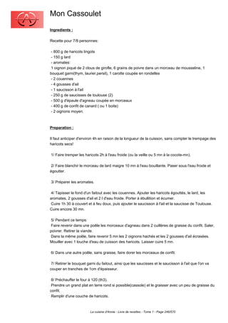 Mon Cassoulet
Ingredients :

Recette pour 7/8 personnes:

 - 800 g de haricots lingots
 - 150 g lard
 - aromates:
 1 oignon piqué de 2 clous de girofle, 6 grains de poivre dans un morceau de mousseline, 1
bouquet garni(thym, laurier,persil), 1 carotte coupée en rondelles
 - 2 couennes
 - 4 gousses d'ail
 - 1 saucisson à l'ail
 - 250 g de saucisses de toulouse (2)
 - 500 g d'épaule d'agneau coupée en morceaux
 - 400 g de confit de canard ( ou 1 boite)
 - 2 oignons moyen.



Preparation :

Il faut anticiper d'environ 4h en raison de la longueur de la cuisson, sans compter le trempage des
haricots secs!

1/ Faire tremper les haricots 2h à l'eau froide (ou la veille ou 5 mn à la cocote-mn).

 2/ Faire blanchir le morceau de lard maigre 10 mn à l'eau bouillante. Paser sous l'eau froide et
égoutter.

3/ Préparer les aromates.

 4/ Tapisser le fond d'un faitout avec les couennes. Ajouter les haricots égouttés, le lard, les
aromates, 2 gousses d'ail et 2 l d'eau froide. Porter à ébullition et écumer.
 Cuire 1h 30 à couvert et à feu doux, puis ajouter le saucisson à l'ail et la saucisse de Toulouse.
Cuire encore 30 mn.

 5/ Pendant ce temps:
 Faire revenir dans une poêle les morceaux d'agneau dans 2 cuillères de graisse du confit. Saler,
poivrer. Retirer la viande.
 Dans la même poêle, faire revenir 5 mn les 2 oignons hachés et les 2 gousses d'ail écrasées.
Mouiller avec 1 louche d'eau de cuisson des haricots. Laisser cuire 5 mn.

6/ Dans une autre poêle, sans graisse, faire dorer les morceaux de confit.

 7/ Retirer le bouquet garni du faitout, ainsi que les saucisses et le saucisson à l'ail que l'on va
couper en tranches de 1cm d'épaisseur.

 8/ Préchauffer le four à 120 (th3).
 Prendre un grand plat en terre rond si possible(cassole) et le graisser avec un peu de graisse du
confit.
 Remplir d'une couche de haricots.



                         La cuisine d'Annie - Livre de recettes - Tome 1 - Page 246/570
 