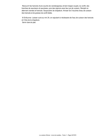 Recouvrir les haricots d'une couche de viande(agneau et lard maigre coupé), du confit, des
tranches de saucisson et saucisses, puis des oignons avec leur jus de cuisson. Remplir en
alternant viandes et haricots. Saupoudrer de chapelure. Arroser de 3 louches d'eau de cuisson
des haricots et de graisse de confit tiédie.

 9/ Enfourner. Laisser cuire au min 2h, en rajoutant si nécéssaire de l'eau de cuisson des haricots
et 3 fois de la chapelure.
 Servir dans le plat.




                        La cuisine d'Annie - Livre de recettes - Tome 1 - Page 247/570
 