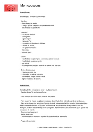 Mon couscous
Ingredients :

Recette pour environ 10 personnes:

Viandes:
- 5 escalopes de poulet
- 1,5 kg d'épaule d'agneau coupée en morceaux
- 2 cuillères à soupe d'huile

Légumes:
- 10 carottes environ
- 4 courgettes
- 1 gros oignon
- 1 gousse d'ail
- 1 grosse poignée de pois chiches
- 1 feuille de laurier
- 150 g de raisins secs
- 2 tomates
- bouquet garni

Epices:
- 1 cuillérée à soupe d'épice à couscous (ras el hanout)
- 1 cuillérée à soupe de cumin
- sel, poivre
- un petit piment (ne pas l'ouvrir si on n'aime pas trop fort!)

Graine de couscous:
- 1 kg de semoule fine
- 1/2 cuillère à café de curcuma
- 2 cuillères à soupe d'huile d'olive
- 2 gros morceaux de beurre.



Preparation :

Faire bouillir les pois chiches avec 1 feuille de laurier.
Egoutter lorsqu'ils sont encore ferme.

Faire tremper les raisins secs dans de l'eau tiède.

 Faire revenir la viande coupée en morceaux dans l'huile. Puis retirer la viande et la réserver.
 Dans le jus de viande, faire dorer l'oignon émincé, puis ajouter l'ail, les tomates épluchées (dans
l'eau chaude) épépinées et coupées en morceaux. Ajouter ensuite les légumes coupés en
tronçons, d'abord les carottes,puis les courgettes. Faire revenir quelques instants, puis ajouter les
morceaux de viande.
 Couvrir d'eau largement.
 Mettre les épices.
 Laisser mijoter au moins 1 h. Ajouter les pois chiches et les raisins.

Préparer la semoule:



                         La cuisine d'Annie - Livre de recettes - Tome 1 - Page 248/570
 