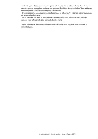 Mettre la graine de couscous dans un grand saladier. Ajouter le même volume d'eau tiède, un
peu de curcuma pour colorer en jaune, sel, poivre et 2 cuillères à soupe d'huile d'olive. Mélanger
et laisser gonfler quelques minutes jusqu'à absorbtion.
 Si on dispose d'un couscoussier, mettre la semoule et le beurre, 1/4 h dans le panier au dessus
de la sauce bouillonnante.
 Sinon, mettre le plat avec la semoule et le beurre au M O, 5 mn puissance max, puis bien
égrener avec la fourchette pour bien détacher les frains.

 Servir bien chaud: le bouillon dans la soupière, la viande et les légumes dans un plat et la
semoule à part..




                        La cuisine d'Annie - Livre de recettes - Tome 1 - Page 249/570
 