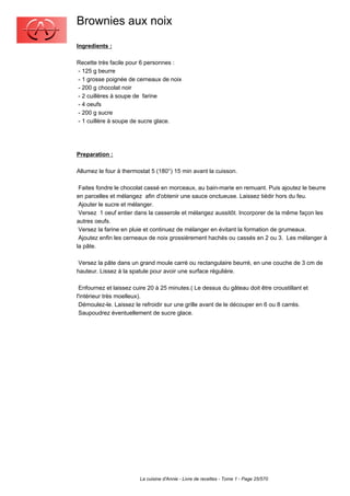 Brownies aux noix
Ingredients :

Recette très facile pour 6 personnes :
- 125 g beurre
- 1 grosse poignée de cerneaux de noix
- 200 g chocolat noir
- 2 cuillères à soupe de farine
- 4 oeufs
- 200 g sucre
- 1 cuillère à soupe de sucre glace.




Preparation :

Allumez le four à thermostat 5 (180°) 15 min avant la cuisson.

 Faites fondre le chocolat cassé en morceaux, au bain-marie en remuant. Puis ajoutez le beurre
en parcelles et mélangez afin d'obtenir une sauce onctueuse. Laissez tiédir hors du feu.
 Ajouter le sucre et mélanger.
 Versez 1 oeuf entier dans la casserole et mélangez aussitôt. Incorporer de la même façon les
autres oeufs.
 Versez la farine en pluie et continuez de mélanger en évitant la formation de grumeaux.
 Ajoutez enfin les cerneaux de noix grossièrement hachés ou cassés en 2 ou 3. Les mélanger à
la pâte.

 Versez la pâte dans un grand moule carré ou rectangulaire beurré, en une couche de 3 cm de
hauteur. Lissez à la spatule pour avoir une surface régulière.

 Enfournez et laissez cuire 20 à 25 minutes.( Le dessus du gâteau doit être croustillant et
l'intérieur très moelleux).
 Démoulez-le. Laissez le refroidir sur une grille avant de le découper en 6 ou 8 carrés.
 Saupoudrez éventuellement de sucre glace.




                        La cuisine d'Annie - Livre de recettes - Tome 1 - Page 25/570
 