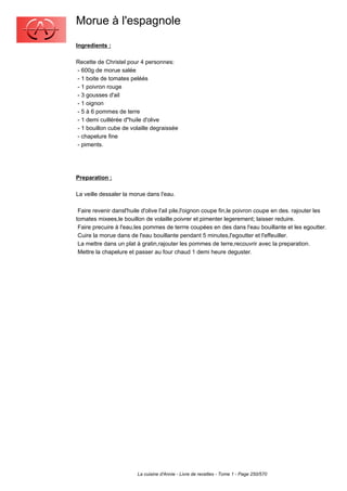 Morue à l'espagnole
Ingredients :

Recette de Christel pour 4 personnes:
- 600g de morue salée
- 1 boite de tomates peléés
- 1 poivron rouge
- 3 gousses d'ail
- 1 oignon
- 5 à 6 pommes de terre
- 1 demi cuillérée d"huile d'olive
- 1 bouillon cube de volaille degraissée
- chapelure fine
- piments.




Preparation :

La veille dessaler la morue dans l'eau.

 Faire revenir dansl'huile d'olive l'ail pile,l'oignon coupe fin,le poivron coupe en des. rajouter les
tomates mixees,le bouillon de volaille poivrer et pimenter legerement; laisser reduire.
 Faire precuire à l'eau,les pommes de terrre coupées en des dans l'eau bouillante et les egoutter.
 Cuire la morue dans de l'eau bouillante pendant 5 minutes,l'egoutter et l'effeuiller.
 La mettre dans un plat à gratin,rajouter les pommes de terre,recouvrir avec la preparation.
 Mettre la chapelure et passer au four chaud 1 demi heure deguster.




                         La cuisine d'Annie - Livre de recettes - Tome 1 - Page 250/570
 