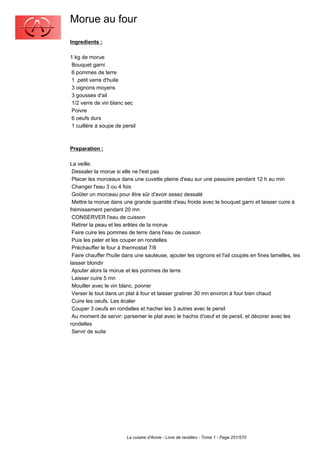 Morue au four
Ingredients :

1 kg de morue
 Bouquet garni
 6 pommes de terre
 1 petit verre d'huile
 3 oignons moyens
 3 gousses d'ail
 1/2 verre de vin blanc sec
 Poivre
 6 oeufs durs
 1 cuillère à soupe de persil



Preparation :

La veille:
 Dessaler la morue si elle ne l'est pas
 Placer les morceaux dans une cuvette pleine d'eau sur une passoire pendant 12 h au min
 Changer l'eau 3 ou 4 fois
 Goûter un morceau pour être sûr d'avoir assez dessalé
 Mettre la morue dans une grande quantité d'eau froide avec le bouquet garni et laisser cuire à
frémissement pendant 20 mn
 CONSERVER l'eau de cuisson
 Retirer la peau et les arêtes de la morue
 Faire cuire les pommes de terre dans l'eau de cuisson
 Puis les peler et les couper en rondelles
 Préchauffer le four à thermostat 7/8
 Faire chauffer l'huile dans une sauteuse, ajouter les oignons et l'ail coupés en fines lamelles, les
laisser blondir
 Ajouter alors la morue et les pommes de terre
 Laisser cuire 5 mn
 Mouiller avec le vin blanc, poivrer
 Verser le tout dans un plat à four et laisser gratiner 30 mn environ à four bien chaud
 Cuire les oeufs. Les écaler
 Couper 3 oeufs en rondelles et hacher les 3 autres avec le persil
 Au moment de servir: parsemer le plat avec le hachis d'oeuf et de persil, et décorer avec les
rondelles
 Servir de suite




                         La cuisine d'Annie - Livre de recettes - Tome 1 - Page 251/570
 