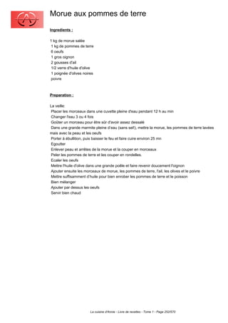 Morue aux pommes de terre
Ingredients :

1 kg de morue salée
 1 kg de pommes de terre
 6 oeufs
 1 gros oignon
 2 gousses d'ail
 1/2 verre d'huile d'olive
 1 poignée d'olives noires
 poivre



Preparation :

La veille:
 Placer les morceaux dans une cuvette pleine d'eau pendant 12 h au min
 Changer l'eau 3 ou 4 fois
 Goûter un morceau pour être sûr d'avoir assez dessalé
 Dans une grande marmite pleine d’eau (sans sel!), mettre la morue, les pommes de terre lavées
mais avec la peau et les oeufs
 Porter à ébullition, puis baisser le feu et faire cuire environ 25 mn
 Egoutter
 Enlever peau et arrêtes de la morue et la couper en morceaux
 Peler les pommes de terre et les couper en rondelles.
 Ecaler les oeufs
 Mettre l'huile d'olive dans une grande poêle et faire revenir doucement l'oignon
 Ajouter ensuite les morceaux de morue, les pommes de terre, l'ail, les olives et le poivre
 Mettre suffisamment d’huile pour bien enrober les pommes de terre et le poisson
 Bien mélanger
 Ajouter par dessus les oeufs
 Servir bien chaud




                        La cuisine d'Annie - Livre de recettes - Tome 1 - Page 252/570
 