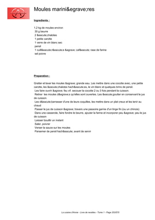 Moules marini&egrave;res
Ingredients :

1,2 kg de moules environ
 30 g beurre
 2 &eacute;chalotes
 1 petite carotte
 1 verre de vin blanc sec
 persil
 1 cuill&eacute;r&eacute;e &agrave; caf&eacute; rase de farine
 sel poivre




Preparation :

Gratter et laver les moules &agrave; grande eau. Les mettre dans une cocotte avec, une petite
carotte, les &eacute;chalotes hach&eacute;es, le vin blanc et quelques brins de persil.
 Les faire ouvrir &agrave; feu vif. secouer la cocotte 2 ou 3 fois pendant la cuisson.
 Retirer les moules d&egrave;s qu'elles sont ouvertes. Les &eacute;goutter en conservant le jus
de cuisson.
 Les d&eacute;barrasser d'une de leurs coquilles, les mettre dans un plat creux et les tenir au
chaud
 Passer le jus de cuisson &agrave; travers une passoire garnie d'un linge fin (ou un chinois)
 Dans une casserole, faire fondre le beurre, ajouter la farine et incorporer peu &agrave; peu le jus
de cuisson
 Laisser bouillir un instant
 Saler, poivrer
 Verser la sauce sur les moules
 Parsemer de persil hach&eacute; avant de servir




                        La cuisine d'Annie - Livre de recettes - Tome 1 - Page 253/570
 