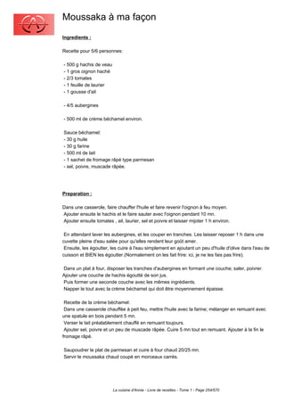 Moussaka à ma façon
Ingredients :

Recette pour 5/6 personnes:

- 500 g hachis de veau
- 1 gros oignon haché
- 2/3 tomates
- 1 feuille de laurier
- 1 gousse d'ail

- 4/5 aubergines

- 500 ml de crème béchamel environ.

Sauce béchamel:
- 30 g huile
- 30 g farine
- 500 ml de lait
- 1 sachet de fromage râpé type parmesan
- sel, poivre, muscade râpée.




Preparation :

Dans une casserole, faire chauffer l'huile et faire revenir l'oignon à feu moyen.
Ajouter ensuite le hachis et le faire sauter avec l'oignon pendant 10 mn.
Ajouter ensuite tomates , ail, laurier, sel et poivre et laisser mijoter 1 h environ.

 En attendant laver les aubergines, et les couper en tranches. Les laisser reposer 1 h dans une
cuvette pleine d'eau salée pour qu'elles rendent leur goût amer.
 Ensuite, les égoutter, les cuire à l'eau simplement en ajoutant un peu d'huile d'olive dans l'eau de
cuisson et BIEN les égoutter.(Normalement on les fait frire: ici, je ne les fais pas frire).

Dans un plat à four, disposer les tranches d'aubergines en formant une couche; saler, poivrer.
Ajouter une couche de hachis égoutté de son jus.
Puis former une seconde couche avec les mêmes ingrédients.
Napper le tout avec la crème béchamel qui doit être moyennement épaisse.

 Recette de la crème béchamel:
 Dans une casserole chauffée à peit feu, mettre l'huile avec la farine; mélanger en remuant avec
une spatule en bois pendant 5 mn.
 Verser le lait préalablement chauffé en remuant toujours.
 Ajouter sel, poivre et un peu de muscade râpée. Cuire 5 mn tout en remuant. Ajouter à la fin le
fromage râpé.

Saupoudrer le plat de parmesan et cuire à four chaud 20/25 mn.
Servir le moussaka chaud coupé en morceaux carrés.




                         La cuisine d'Annie - Livre de recettes - Tome 1 - Page 254/570
 