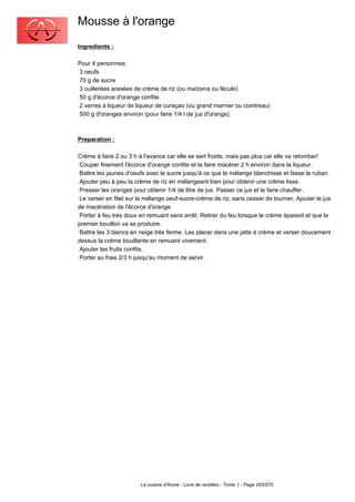 Mousse à l'orange
Ingredients :

Pour 4 personnes:
3 oeufs
70 g de sucre
3 cuillerées arasées de crème de riz (ou maïzena ou fécule)
50 g d'écorce d'orange confite
2 verres à liqueur de liqueur de curaçao (ou grand marnier ou cointreau)
500 g d'oranges environ (pour faire 1/4 l de jus d'orange).



Preparation :

Crème à faire 2 ou 3 h à l'avance car elle se sert froide, mais pas plus car elle va retomber!
 Couper finement l'écorce d'orange confite et la faire macérer 2 h environ dans la liqueur.
 Battre les jaunes d'oeufs avec le sucre jusqu'à ce que le mélange blanchisse et fasse le ruban.
 Ajouter peu à peu la crème de riz en mélangeant bien pour obtenir une crème lisse.
 Presser les oranges pour obtenir 1/4 de litre de jus. Passer ce jus et le faire chauffer.
 Le verser en filet sur le mélange oeuf-sucre-crème de riz, sans cesser de tourner. Ajouter le jus
de macération de l'écorce d'orange.
 Porter à feu très doux en remuant sans arrêt. Retirer du feu lorsque le crème épaissit et que le
premier bouillon va se produire.
 Battre les 3 blancs en neige très ferme. Les placer dans une jatte à crème et verser doucement
dessus la crème bouillante en remuant vivement.
 Ajouter les fruits confits.
 Porter au frais 2/3 h jusqu'au moment de servir.




                        La cuisine d'Annie - Livre de recettes - Tome 1 - Page 255/570
 