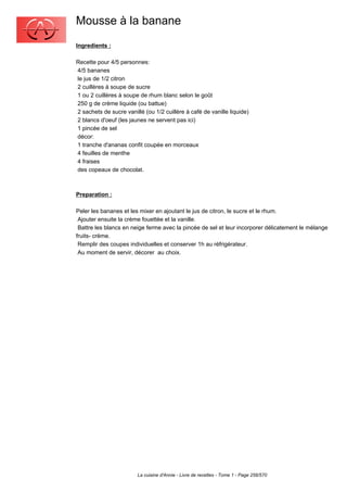 Mousse à la banane
Ingredients :

Recette pour 4/5 personnes:
4/5 bananes
le jus de 1/2 citron
2 cuillères à soupe de sucre
1 ou 2 cuillères à soupe de rhum blanc selon le goût
250 g de crème liquide (ou battue)
2 sachets de sucre vanillé (ou 1/2 cuillère à café de vanille liquide)
2 blancs d'oeuf (les jaunes ne servent pas ici)
1 pincée de sel
décor:
1 tranche d'ananas confit coupée en morceaux
4 feuilles de menthe
4 fraises
des copeaux de chocolat.



Preparation :

Peler les bananes et les mixer en ajoutant le jus de citron, le sucre et le rhum.
 Ajouter ensuite la crème fouettée et la vanille.
 Battre les blancs en neige ferme avec la pincée de sel et leur incorporer délicatement le mélange
fruits- crème.
 Remplir des coupes individuelles et conserver 1h au réfrigérateur.
 Au moment de servir, décorer au choix.




                        La cuisine d'Annie - Livre de recettes - Tome 1 - Page 256/570
 