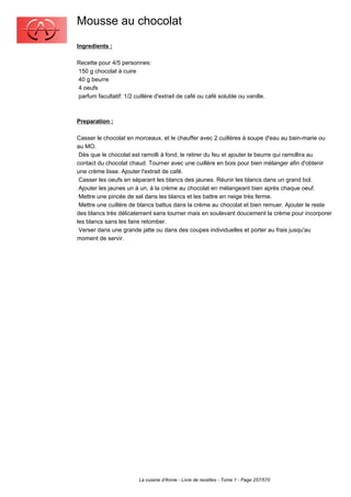 Mousse au chocolat
Ingredients :

Recette pour 4/5 personnes:
150 g chocolat à cuire
40 g beurre
4 oeufs
parfum facultatif: 1/2 cuillère d'extrait de café ou café soluble ou vanille.



Preparation :

Casser le chocolat en morceaux, et le chauffer avec 2 cuillères à soupe d'eau au bain-marie ou
au MO.
 Dès que le chocolat est ramolli à fond, le retirer du feu et ajouter le beurre qui ramollira au
contact du chocolat chaud. Tourner avec une cuillère en bois pour bien mélanger afin d'obtenir
une crème lisse. Ajouter l'extrait de café.
 Casser les oeufs en séparant les blancs des jaunes. Réunir les blancs dans un grand bol.
 Ajouter les jaunes un à un, à la crème au chocolat en mélangeant bien après chaque oeuf.
 Mettre une pincée de sel dans les blancs et les battre en neige très ferme.
 Mettre une cuillère de blancs battus dans la crème au chocolat et bien remuer. Ajouter le reste
des blancs très délicatement sans tourner mais en soulevant doucement la crème pour incorporer
les blancs sans les faire retomber.
 Verser dans une grande jatte ou dans des coupes individuelles et porter au frais jusqu'au
moment de servir.




                         La cuisine d'Annie - Livre de recettes - Tome 1 - Page 257/570
 