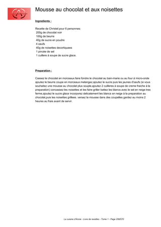 Mousse au chocolat et aux noisettes
Ingredients :

Recette de Christel pour 6 personnes:
200g de chocolat noir
100g de beurre
40g de sucre en poudre
4 oeufs
40g de noisettes decortiquees
1 pincée de sel
1 cuillere à soupe de sucre glace.




Preparation :

Cassez le chocolat en morceaux.faire fondre le chocolat au bain-marie ou au four à micro-onde
ajoutez le beurre coupe en morceaux.melangez,ajoutez le sucre puis les jaunes d'oeufs (si vous
souhaitez une mousse au chocolat plus souple,ajoutez 2 cuilleres à soupe de creme fraiche à la
preparation) concassez les noisettes et les faire griller battez les blancs avec le sel en neige tres
ferme,ajoutez le sucre glace incorporez delicatement les blancs en neige à la preparation au
chocolat,puis les noisettes grillees. versez la mousse dans des coupelles gardez au moins 2
heures au frais avant de servir.




                        La cuisine d'Annie - Livre de recettes - Tome 1 - Page 258/570
 
