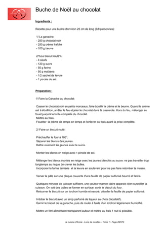 Buche de Noël au chocolat
Ingredients :

Recette pour une buche d'environ 25 cm de long (6/8 personnes):

1/ La ganache:
- 250 g chocolat noir
- 250 g crème fraîche
- 100 g beurre

2/%Le biscuit roulé%:
- 4 oeufs
- 120 g sucre
- 50 g farine
- 50 g maïzena
- 1/2 sachet de levure
- 1 pincée de sel.



Preparation :

1/ Faire la Ganache au chocolat:

 Casser le chocolat noir en petits morceaux; faire bouillir la crème et le beurre. Quand la crème
est à ébullition, arrêter le feu et jeter le chocolat dans la casserole. Hors du feu, mélanger au
fouet jusqu'à la fonte complète du chocolat.
 Mettre au frais.
 Fouetter la crème de temps en temps et l'enlever du frais avant la prise complète.

2/ Faire un biscuit roulé:

Préchauffer le four à 180°.
Séparer les blancs des jaunes.
Battre vivement les jaunes avec le sucre.

Monter les blancs en neige avec 1 pincée de sel.

 Mélanger les blancs montés en neige avec les jaunes blanchis au sucre: ne pas travailler trop
longtemps au risque de crever les bulles.
 Incorporer la farine tamisée et la levure en soulevant pour ne pas faire retomber la masse.

Verser la pâte sur une plaque couverte d'une feuille de papier sulfurisé beurré et fariné.

 Quelques minutes de cuisson suffisent, une couleur marron claire apparait: bien surveiller la
cuisson. On voit des bulles se former en surface: sortir le biscuit du four.
 Retourner le biscuit sur un torchon humide et essoré, décoller la feuille de papier sulfurisé.

Imbiber le biscuit avec un sirop parfumé de liqueur au choix (facultatif).
Garnir le biscuit de la ganache, puis de rouler à l'aide d'un torchon légèrement humidifié.

Mettre un film alimentaire transparent autour et mettre au frais 1 nuit si possible.



                         La cuisine d'Annie - Livre de recettes - Tome 1 - Page 26/570
 