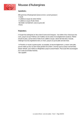 Mousse d'Aubergines
Ingredients :

500 grammes d'Aubergines(4 pieces environ, suivant grosseur)
 4 oeufs
 4 cuillères à soupe de crème fraîche
 4 cuillères à soupe d'huile d'olive
 Sel (Saler normalement, avec du gros sel)
 Poivre.



Preparation :

I/ Couper les aubergines en deux dans le sens de la longueur, les mettre à four chaud pour les
cuire, jusqu'à ce que l'intérieur soit moelleux et de couleur brune,légèrement soutenue. Retirer
ensuite la peau, (je les évide à l'aide d'une cuillère à soupe, cela le fait trés bien). Ensuite,
mélanger tous les engrédients dans un mixer, jusqu'à ce que la pâte soit bien lisse.

 II/ Prendre un moule à quatre-quarts, (si possible), le beurrer légèrement, y verser votre pâte,
puis le mettre au four au bain-marie pendant 30 à 45mn. Une fois que la cuisson est terminée,
laisser refroidir, puis mettre au réfrigérateur jusqu'à consommation. Peut aussi être accompagné
d'un coulis de tomates fraîches.
 Bon appétit!!




                        La cuisine d'Annie - Livre de recettes - Tome 1 - Page 260/570
 