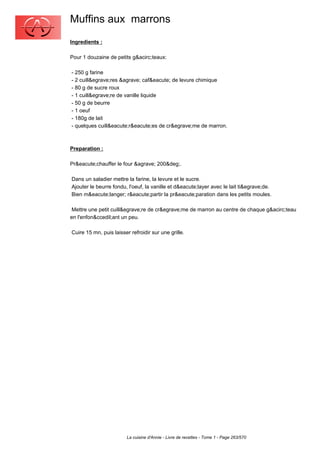 Muffins aux marrons
Ingredients :

Pour 1 douzaine de petits g&acirc;teaux:

- 250 g farine
- 2 cuill&egrave;res &agrave; caf&eacute; de levure chimique
- 80 g de sucre roux
- 1 cuill&egrave;re de vanille liquide
- 50 g de beurre
- 1 oeuf
- 180g de lait
- quelques cuill&eacute;r&eacute;es de cr&egrave;me de marron.



Preparation :

Pr&eacute;chauffer le four &agrave; 200&deg;.

Dans un saladier mettre la farine, la levure et le sucre.
Ajouter le beurre fondu, l'oeuf, la vanille et d&eacute;layer avec le lait ti&egrave;de.
Bien m&eacute;langer; r&eacute;partir la pr&eacute;paration dans les petits moules.

 Mettre une petit cuill&egrave;re de cr&egrave;me de marron au centre de chaque g&acirc;teau
en l'enfon&ccedil;ant un peu.

Cuire 15 mn, puis laisser refroidir sur une grille.




                        La cuisine d'Annie - Livre de recettes - Tome 1 - Page 263/570
 