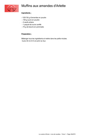 Muffins aux amandes d'Arlette
Ingredients :

- 125/130 g d'amandes en poudre
 - 150 g sucre en poudre
 - 3 oeufs entiers
 - 1 paquet de sucre vanillé
 - 75 g de beurre en pommade.



Preparation :

Mélanger tous les ingrédients et mettre dans les petits moules.
Cuire 30 mn th 5 et sortir du four.




                       La cuisine d'Annie - Livre de recettes - Tome 1 - Page 264/570
 