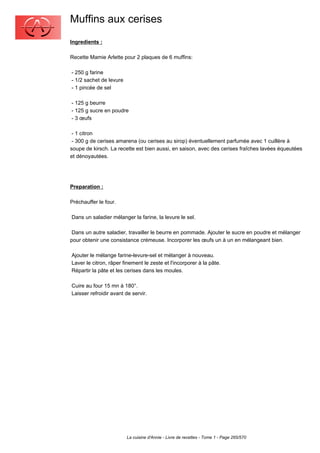 Muffins aux cerises
Ingredients :

Recette Mamie Arlette pour 2 plaques de 6 muffins:

- 250 g farine
- 1/2 sachet de levure
- 1 pincée de sel

- 125 g beurre
- 125 g sucre en poudre
- 3 œufs

 - 1 citron
 - 300 g de cerises amarena (ou cerises au sirop) éventuellement parfumée avec 1 cuillère à
soupe de kirsch. La recette est bien aussi, en saison, avec des cerises fraîches lavées équeutées
et dénoyautées.




Preparation :

Préchauffer le four.

Dans un saladier mélanger la farine, la levure le sel.

 Dans un autre saladier, travailler le beurre en pommade. Ajouter le sucre en poudre et mélanger
pour obtenir une consistance crémeuse. Incorporer les œufs un à un en mélangeant bien.

Ajouter le mélange farine-levure-sel et mélanger à nouveau.
Laver le citron, râper finement le zeste et l'incorporer à la pâte.
Répartir la pâte et les cerises dans les moules.

Cuire au four 15 mn à 180°.
Laisser refroidir avant de servir.




                         La cuisine d'Annie - Livre de recettes - Tome 1 - Page 265/570
 