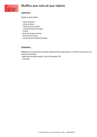 Muffins aux noix et aux raisins
Ingredients :

Recette mamie Arlette:

- 125 gr de beurre
- 125 gr de farine
- 125 gr sucre en poudre
- 1 sachet de levure chimique
- 2 oeufs
- 20 gr de cerneaux de noix
- 20 gr de raisins secs
- une pincée de cannelle en poudre.




Preparation :

Mélanger le sucre,le beurre, les oeufs; ajouter la farine avec la levure. Terminer avec les noix, les
raisins et la cannelle.
 mettre dans les petits moules. Cuire à thermostat 180°
 15 minutes.




                         La cuisine d'Annie - Livre de recettes - Tome 1 - Page 266/570
 