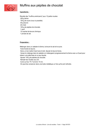 Muffins aux pépites de chocolat
Ingredients :

Recette des "muffins américains" pour 12 petits moules:
200 g farine
100 g de sucre (roux si possible)
50 g beurre
20 cl lait
100 g de pépites de chocolat.
1 oeuf
1/2 sachet de levure chimique
1 pincée de sel.




Preparation :

Mélanger dans un saladier la farine, la levure le sel et le sucre.
 Faire fondre le beurre.
 Dans un bol, battre l'oeuf avec le lait. Ajouter le beurre fondu.
 Verser le mélange dans le saladier en mélangeant progressivement la farine avec un fouet pour
obtenir une pâte lisse et un peu liquide.
 Ajouter 100 g de pépites de chocolat.
 Remplir les moules aux 2/3.
 Cuire au four Th 7 environ 15 mn.
 On peut les conserver dans une boite métallique un fois qu'ils sont refroidis.




                       La cuisine d'Annie - Livre de recettes - Tome 1 - Page 267/570
 