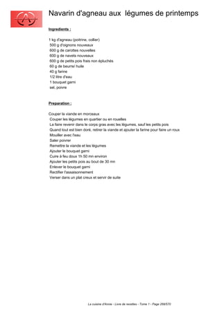 Navarin d'agneau aux légumes de printemps
Ingredients :

1 kg d'agneau (poitrine, collier)
 500 g d'oignons nouveaux
 600 g de carottes nouvelles
 600 g de navets nouveaux
 600 g de petits pois frais non épluchés
 60 g de beurre/ huile
 40 g farine
 1/2 litre d'eau
 1 bouquet garni
 sel, poivre



Preparation :

Couper la viande en morceaux
Couper les légumes en quartier ou en rouelles
La faire revenir dans le corps gras avec les légumes, sauf les petits pois
Quand tout est bien doré, retirer la viande et ajouter la farine pour faire un roux
Mouiller avec l'eau
Saler poivrer
Remettre la viande et les légumes
Ajouter le bouquet garni
Cuire à feu doux 1h 50 mn environ
Ajouter les petits pois au bout de 30 mn
Enlever le bouquet garni
Rectifier l'assaisonnement
Verser dans un plat creux et servir de suite




                        La cuisine d'Annie - Livre de recettes - Tome 1 - Page 268/570
 