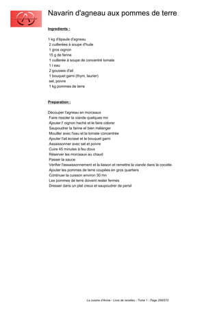Navarin d'agneau aux pommes de terre
Ingredients :

1 kg d'épaule d'agneau
 2 cuillerées à soupe d'huile
 1 gros oignon
 15 g de farine
 1 cuillerée à soupe de concentré tomate
 1 l eau
 2 gousses d'ail
 1 bouquet garni (thym, laurier)
 sel, poivre
 1 kg pommes de terre



Preparation :

Découper l'agneau en morceaux
Faire rissoler la viande quelques mn
Ajouter l' oignon haché et le faire colorer
Saupoudrer la farine et bien mélanger
Mouiller avec l'eau et la tomate concentrée
Ajouter l'ail écrasé et le bouquet garni
Assaissonner avec sel et poivre
Cuire 45 minutes à feu doux
Réserver les morceaux au chaud
Passer la sauce
Vérifier l'assaissonnement et la liaison et remettre la viande dans la cocotte.
Ajouter les pommes de terre coupées en gros quartiers
Continuer la cuisson environ 30 mn
Les pommes de terre doivent rester fermes
Dresser dans un plat creux et saupoudrer de persil




                        La cuisine d'Annie - Livre de recettes - Tome 1 - Page 269/570
 