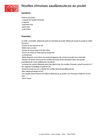 Nouilles chinoises saut&eacute;es au poulet
Ingredients :

4 blancs de poulet
 1 paquet de nouilles chinoises
 2 oignons
 2 gousses d'ail
 sauce soja
 huile d'olive



Preparation :

La veille, si possible, pr&eacute;parer la marinade de poulet: D&eacute;couper le poulet en petits
morceaux
 Couper fin les oignons et l'ail
 Mettre dans un plat
 Arroser de sauce soja et d'huile d'olive
 Couvrir et mettre au frais jusqu'au lendemain
 Le lendemain:
 Mettre &agrave; cuire dans une sauteuse &agrave; feu moyen le poulet et sa marinade.
 Pendant ce temps, faire cuire les nouilles chinoises en les plongeant dans une grande
quantit&eacute; d'eau sal&eacute;e bouillante
 Le temps de cuisson d&eacute;pend des p&acirc;tes: les nouilles chinoises cuisent souvent en 3
mn; regarder l'emballage et go&ucirc;ter
 Quand le poulet est cuit, y ajouter les nouilles &eacute;goutt&eacute;es
 Bien m&eacute;langer le tout
 Les nouilles doivent &ecirc;tre m&ecirc;l&eacute;es au poulet, aux morceaux d'oignons et d'ail
cuits
 Servir chaud




                        La cuisine d'Annie - Livre de recettes - Tome 1 - Page 270/570
 