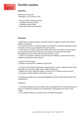 Nouilles sautées
Ingredients :

Recette pour 4 personnes:
Préparation: 10 mn. Cuisson: 30 mn.

- 250 g de nouilles chinoises aux œufs
- 1 cuillerée à soupe de maïzena
- 3 cuillerées à soupe d'huile
- 2 brins de persil (ou de la ciboulette).




Preparation :

1. Mettre dans une grande casserole 1 litre d'eau froide et 1 cuillerée à soupe d'huile. Porter à
ébullition sur grand feu.
 2. En maintenant le feu vif, mettre les nouilles à cuire dans l'eau. A l'aide de baguettes ou d'une
fourchette, les remuer pour les détacher les unes des autres.
 3. Après environ 15 minutes, dès que les nouilles seront cuites mais resteront encore quelque
peu croquantes (al dente), les retirer du feu, les verser dans une passoire et les passer
immédiatement sous un robinet d'eau froide pour arrêter la cuisson.
 4. Verser sur les nouilles 1 cuillerée à soupe d'huile, bien mélanger, ceci afin d'éviter que les
nouilles ne se collent les unes aux autres.

5. Hacher finement le persil.
6. Délayer la maïzena dans 3 cuillerées à soupe d'eau.

 7. Sur feu vif, faire chauffer 30 secondes une grande poêle. Y verser 1 cuillerée à soupe d'huile
d'arachide et, en secouant la poêle, laisser chauffer 30 secondes.
 8. Régler à feu moyen, ajouter les nouilles. Les faire cuire 15 minutes en remuant souvent.
 9. Incorporer la maïzena délayée, remuer bien 1 minute.

 Puis verser les nouilles dans un grand plat préalablement chauffé. Saupoudrez de persil. Servir
immédiatement.

Remarques:

 1. Les nouilles sautées peuvent se manger comme accompagnement de n'importe quel plat à la
place du riz. Mais le plus souvent on les combine avec un plat sauté que l'on verse sur les
nouilles.
 2. Les nouilles chinoises ne se coupent pas car symbolisent la longévité.




                         La cuisine d'Annie - Livre de recettes - Tome 1 - Page 271/570
 