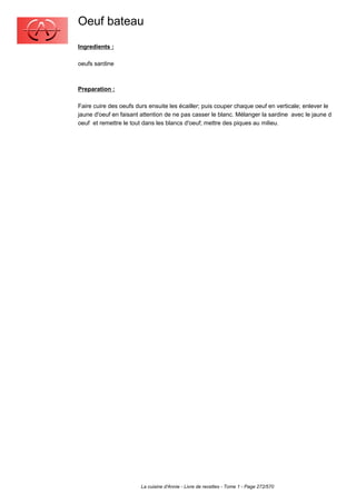 Oeuf bateau
Ingredients :

oeufs sardine



Preparation :

Faire cuire des oeufs durs ensuite les écailler; puis couper chaque oeuf en verticale; enlever le
jaune d'oeuf en faisant attention de ne pas casser le blanc. Mélanger la sardine avec le jaune d
oeuf et remettre le tout dans les blancs d'oeuf; mettre des piques au milieu.




                        La cuisine d'Annie - Livre de recettes - Tome 1 - Page 272/570
 