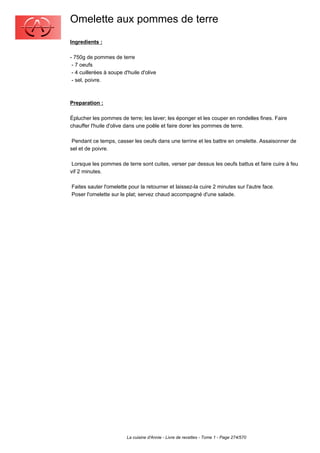 Omelette aux pommes de terre
Ingredients :

- 750g de pommes de terre
 - 7 oeufs
 - 4 cuillerées à soupe d'huile d'olive
 - sel, poivre.



Preparation :

Éplucher les pommes de terre; les laver; les éponger et les couper en rondelles fines. Faire
chauffer l'huile d'olive dans une poêle et faire dorer les pommes de terre.

 Pendant ce temps, casser les oeufs dans une terrine et les battre en omelette. Assaisonner de
sel et de poivre.

 Lorsque les pommes de terre sont cuites, verser par dessus les oeufs battus et faire cuire à feu
vif 2 minutes.

Faites sauter l'omelette pour la retourner et laissez-la cuire 2 minutes sur l'autre face.
Poser l'omelette sur le plat; servez chaud accompagné d'une salade.




                         La cuisine d'Annie - Livre de recettes - Tome 1 - Page 274/570
 