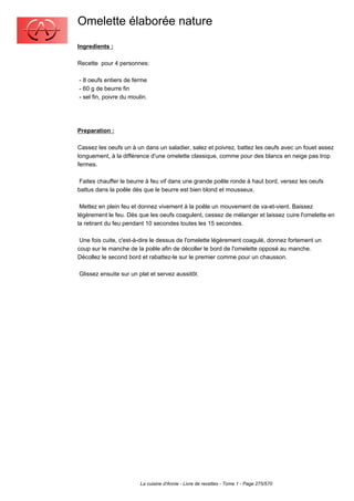 Omelette élaborée nature
Ingredients :

Recette pour 4 personnes:

- 8 oeufs entiers de ferme
- 60 g de beurre fin
- sel fin, poivre du moulin.




Preparation :

Cassez les oeufs un à un dans un saladier, salez et poivrez, battez les oeufs avec un fouet assez
longuement, à la différence d'une omelette classique, comme pour des blancs en neige pas trop
fermes.

 Faites chauffer le beurre à feu vif dans une grande poêle ronde à haut bord, versez les oeufs
battus dans la poêle dès que le beurre est bien blond et mousseux.

 Mettez en plein feu et donnez vivement à la poêle un mouvement de va-et-vient. Baissez
légèrement le feu. Dès que les oeufs coagulent, cessez de mélanger et laissez cuire l'omelette en
la retirant du feu pendant 10 secondes toutes les 15 secondes.

 Une fois cuite, c'est-à-dire le dessus de l'omelette légèrement coagulé, donnez fortement un
coup sur le manche de la poêle afin de décoller le bord de l'omelette opposé au manche.
Décollez le second bord et rabattez-le sur le premier comme pour un chausson.

Glissez ensuite sur un plat et servez aussitôt.




                         La cuisine d'Annie - Livre de recettes - Tome 1 - Page 275/570
 