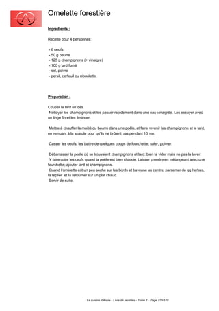 Omelette forestière
Ingredients :

Recette pour 4 personnes:

- 6 oeufs
- 50 g beurre
- 125 g champignons (+ vinaigre)
- 100 g lard fumé
- sel, poivre
- persil, cerfeuil ou ciboulette.




Preparation :

Couper le lard en dés.
 Nettoyer les champignons et les passer rapidement dans une eau vinaigrée. Les essuyer avec
un linge fin et les émincer.

 Mettre à chauffer la moitié du beurre dans une poêle, et faire revenir les champignons et le lard,
en remuant à la spatule pour qu'ils ne brûlent pas pendant 10 mn.

Casser les oeufs, les battre de quelques coups de fourchette; saler, poivrer.

 Débarrasser la poêle où se trouvaient champignons et lard: bien la vider mais ne pas la laver.
 Y faire cuire les œufs quand la poêle est bien chaude. Laisser prendre en mélangeant avec une
fourchette; ajouter lard et champignons.
 Quand l’omelette est un peu sèche sur les bords et baveuse au centre, parsemer de qq herbes,
la replier et la retourner sur un plat chaud.
 Servir de suite.




                        La cuisine d'Annie - Livre de recettes - Tome 1 - Page 276/570
 
