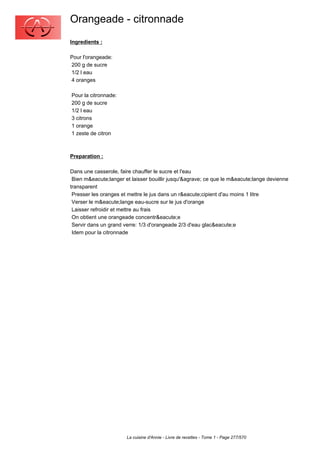 Orangeade - citronnade
Ingredients :

Pour l'orangeade:
200 g de sucre
1/2 l eau
4 oranges

Pour la citronnade:
200 g de sucre
1/2 l eau
3 citrons
1 orange
1 zeste de citron



Preparation :

Dans une casserole, faire chauffer le sucre et l'eau
 Bien m&eacute;langer et laisser bouillir jusqu'&agrave; ce que le m&eacute;lange devienne
transparent
 Presser les oranges et mettre le jus dans un r&eacute;cipient d'au moins 1 litre
 Verser le m&eacute;lange eau-sucre sur le jus d'orange
 Laisser refroidir et mettre au frais
 On obtient une orangeade concentr&eacute;e
 Servir dans un grand verre: 1/3 d'orangeade 2/3 d'eau glac&eacute;e
 Idem pour la citronnade




                       La cuisine d'Annie - Livre de recettes - Tome 1 - Page 277/570
 
