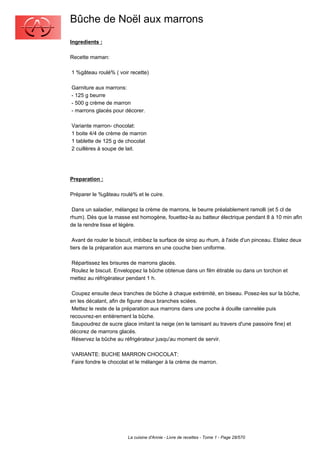 Bûche de Noël aux marrons
Ingredients :

Recette maman:

1 %gâteau roulé% ( voir recette)

Garniture aux marrons:
- 125 g beurre
- 500 g crème de marron
- marrons glacés pour décorer.

Variante marron- chocolat:
1 boite 4/4 de crème de marron
1 tablette de 125 g de chocolat
2 cuillères à soupe de lait.




Preparation :

Préparer le %gâteau roulé% et le cuire.

 Dans un saladier, mélangez la crème de marrons, le beurre préalablement ramolli (et 5 cl de
rhum). Dès que la masse est homogène, fouettez-la au batteur électrique pendant 8 à 10 min afin
de la rendre lisse et légère.

 Avant de rouler le biscuit, imbibez la surface de sirop au rhum, à l'aide d'un pinceau. Etalez deux
tiers de la préparation aux marrons en une couche bien uniforme.

Répartissez les brisures de marrons glacés.
Roulez le biscuit. Enveloppez la bûche obtenue dans un film étirable ou dans un torchon et
mettez au réfrigérateur pendant 1 h.

 Coupez ensuite deux tranches de bûche à chaque extrémité, en biseau. Posez-les sur la bûche,
en les décalant, afin de figurer deux branches sciées.
 Mettez le reste de la préparation aux marrons dans une poche à douille cannelée puis
recouvrez-en entièrement la bûche.
 Saupoudrez de sucre glace imitant la neige (en le tamisant au travers d'une passoire fine) et
décorez de marrons glacés.
 Réservez la bûche au réfrigérateur jusqu'au moment de servir.

VARIANTE: BUCHE MARRON CHOCOLAT:
Faire fondre le chocolat et le mélanger à la crème de marron.




                         La cuisine d'Annie - Livre de recettes - Tome 1 - Page 28/570
 