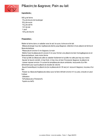 P&acirc;te &agrave; Pain au lait
Ingredients :

500 g de farine
 15 g de levure de boulanger
 50 g de sucre
 10 g de sel fin
 1/4 l de lait
 1 oeuf
 125 g de beurre



Preparation :

Mettre la farine dans un saladier avec le sel, le sucre, la levure et le lait
 M&eacute;langer tous les ingr&eacute;dients jusqu'&agrave; obtention d'une p&acirc;te ferme et
&eacute;lastique
 P&eacute;trir environ 5 mn &agrave; la main
 Mettre l'oeuf et p&eacute;trir encore 5 mn pour former une p&acirc;te bien homog&egrave;ne et
&eacute;lastique, mais moins ferme
 Il faut qu'elle se d&eacute;colle du saladier facilement et qu'elle ne colle pas trop aux mains
 Ajouter le beurre ramolli, ni trop froid, ni trop mou et bien l'incorporer &agrave; la p&acirc;te
 Laisser reposer environ 1h suivant la temp&eacute;rature ambiante, recouverte d'un film
alimentaire pour que la p&acirc;te double de volume
 "Casser" la p&acirc;te (la re-p&eacute;trir 30 sec) et recouvrir &agrave; nouveau d'un
film
 Passer au r&eacute;frig&eacute;rateur pour la faire refroidir environ 4 h ou plus, ensuite on peut
l'utiliser
 Utilisation:
 %Pav&eacute;s Parisiens%
 %pains au lait%




                        La cuisine d'Annie - Livre de recettes - Tome 1 - Page 280/570
 