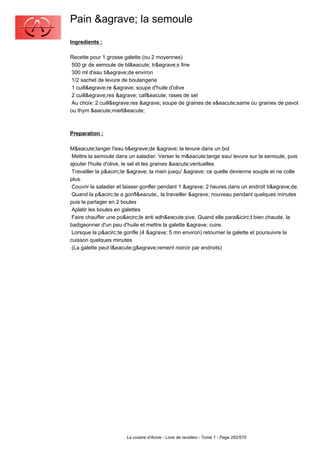 Pain &agrave; la semoule
Ingredients :

Recette pour 1 grosse galette (ou 2 moyennes)
 500 gr de semoule de bl&eacute; tr&egrave;s fine
 300 ml d'eau ti&egrave;de environ
 1/2 sachet de levure de boulangerie
 1 cuill&egrave;re &agrave; soupe d'huile d'olive
 2 cuill&egrave;res &agrave; caf&eacute; rases de sel
 Au choix: 2 cuill&egrave;res &agrave; soupe de graines de s&eacute;same ou graines de pavot
ou thym &eacute;miett&eacute;



Preparation :

M&eacute;langer l'eau ti&egrave;de &agrave; la levure dans un bol
 Mettre la semoule dans un saladier. Verser le m&eacute;lange eau/ levure sur la semoule, puis
ajouter l'huile d'olive, le sel et les graines &eacute;ventuelles
 Travailler la p&acirc;te &agrave; la main jusqu' &agrave; ce quelle devienne souple et ne colle
plus.
 Couvrir le saladier et laisser gonfler pendant 1 &agrave; 2 heures dans un endroit ti&egrave;de.
 Quand la p&acirc;te a gonfl&eacute;, la travailler &agrave; nouveau pendant quelques minutes
puis la partager en 2 boules
 Aplatir les boules en galettes
 Faire chauffer une po&ecirc;le anti adh&eacute;sive. Quand elle para&icirc;t bien chaude, la
badigeonner d'un peu d'huile et mettre la galette &agrave; cuire.
 Lorsque la p&acirc;te gonfle (4 &agrave; 5 mn environ) retourner la galette et poursuivre la
cuisson quelques minutes
 (La galette peut l&eacute;g&egrave;rement noircir par endroits)




                        La cuisine d'Annie - Livre de recettes - Tome 1 - Page 282/570
 