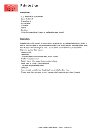 Pain de thon
Ingredients :

200 g thon à l'huile ou au naturel
 Sauce Béchamel:
 50 g de beurre
 60 g de farine
 1/2 l de lait
 4 oeufs
 Sel, poivre
 1 boite de concentré de tomates ou coulis de tomates naturel



Preparation :

Faire la %sauce Béchamel% en faisant fondre le beurre puis en rajoutant la farine hors du feu et
remuer avec la cuillère en bois. Remettre un instant sur le feu en remuant. Retirer et verser le lait
froid d'un coup. Bien mélanger et cuire à feu doux sans cesser de remuer pour obtenir la
béchamel épaisse. Saler poivrer.
 Laisser refroidir
 Piler le thon.
 Lui ajouter la béchamel refroidie et les jaunes d'oeufs
 Rectifier l'assaisonnement
 Battre 3 blancs et les ajouter doucement au mélange
 Verser dans un moule à charlotte beurré
 Cuire à feu moyen au bain-marie
 Démouler
 Napper avec la sauce tomate chaude ou le concentré dilué dans l'eau.
 On peut servir dans un moule en verre transparent et napper de sauce dans l'assiette




                        La cuisine d'Annie - Livre de recettes - Tome 1 - Page 284/570
 