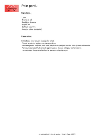 Pain perdu
Ingredients :

1 oeuf
 1 verre de lait
 3 cuillères de sucre
 du pain dur
 de l'huile pour frire
 du sucre (glace si possible).



Preparation :

Battre l'oeuf avec le sucre puis ajouter le lait.
Couper le pain dur en tranches d'environ 2 cm.
Faire tremper les tranches dans cette préparation quelques minutes pour qu'elles ramolissent.
Faire cuire dans de l'huile chaude qq minutes de chaque côté pour les faire dorer.
Les mettre sur du papier absorbant et les saupoudrer de sucre.




                        La cuisine d'Annie - Livre de recettes - Tome 1 - Page 285/570
 