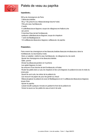 Palets de veau au paprika
Ingredients :

500 g de champignons de Paris
 3 &eacute;chalotes
 50 g + 50 g beurre (ou m&eacute;lange beurre/ huile)
 750 g de veau hach&eacute;
 2 oeufs
 4 cuiller&eacute;es &agrave; soupe de cr&egrave;me fra&icirc;che
 sel, poivre
 5 tranches fines de lard fum&eacute;
 quelques cuiller&eacute;es &agrave; soupe de chapelure
 1 verre de Mad&egrave;re
 1/2 cuill&eacute;r&eacute;e &agrave; caf&eacute; de paprika



Preparation :

Faire revenir les champignons et les &eacute;chalotes &eacute;minc&eacute;s dans la
moiti&eacute; du beurre(et/ou huile)
 Dans un saladier, mettre le veau hach&eacute;, la cr&egrave;me, les oeufs
 Ajouter les champignons et les &eacute;chalotes
 Saler, poivrer
 Diviser la pr&eacute;paration en 5 portions
 Les aplatir &agrave; la main
 les entourer d'une tranche de lard fum&eacute; et ficeler
 Rouler les palets dans un peu de chapelure et les cuire &agrave; la po&ecirc;le avec le reste du
corps gras
 Quand ils sont cuits, les retirer de la po&ecirc;le
 Les recouvrir de papier alu pour les garder au chaud
 D&eacute;glacer la po&ecirc;le avec le Mad&egrave;re et 3 cuill&eacute;r&eacute;es &agrave;
soupe d'eau
 Ajouter le paprika
 Laisser bouillir quelques minutes en grattant le fond de la po&ecirc;le
 Verser la sauce sur les palets de veau et servir de suite




                        La cuisine d'Annie - Livre de recettes - Tome 1 - Page 286/570
 