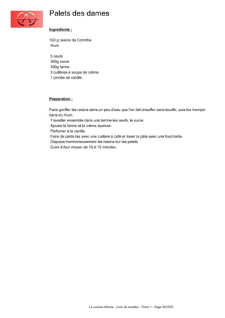 Palets des dames
Ingredients :

100 g raisins de Corinthe
 rhum

5 oeufs
300g sucre
300g farine
3 cuillères à soupe de crème
1 pincée de vanille.




Preparation :

Faire gonfler les raisins dans un peu d'eau que l'on fait chauffer sans bouillir, puis les tremper
dans du rhum.
 Travailler ensemble dans une terrine les oeufs, le sucre.
 Ajouter la farine et la crème épaisse.
 Parfumer à la vanille.
 Faire de petits tas avec une cuillère à café et lisser la pâte avec une fourchette.
 Disposer harmonieusement les raisins sur les palets.
 Cuire à four moyen de 10 à 15 minutes.




                         La cuisine d'Annie - Livre de recettes - Tome 1 - Page 287/570
 